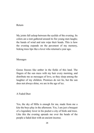 28
Return
My joints fall asleep between the eyelids of the evening. Its
colors are a tent gathered around its fire young men laughs;
the hands of wind and rain wipe their heads. This is how
the evening expands on the pavement of my memory,
licking trees lips like a lover who returned a year ago.
Messages
Goose freezes like amber in the fields of this land. The
fingers of the sun mess with my hair every morning, and
distribute me as messages of love, so they sleep among the
laughter of my children. Promises do not lie, but the sun
does not always shine, we are in the age of ice.
A Faded Dust
Yes, the sky of Hilla is enough for me, made from me a
kite the boys play in the afternoon. Yes, I am just a bouquet
of a legendary lover in his pocket a city of birds and trees.
Like this the evening spreads me over the heads of the
people a faded dust with an ancient incense.
 
