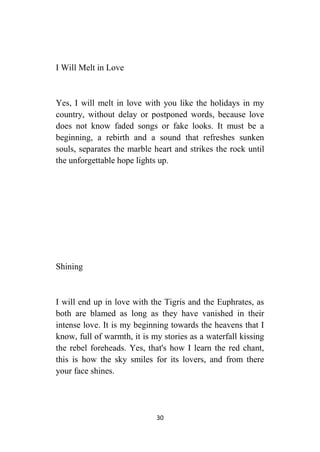 30
I Will Melt in Love
Yes, I will melt in love with you like the holidays in my
country, without delay or postponed words, because love
does not know faded songs or fake looks. It must be a
beginning, a rebirth and a sound that refreshes sunken
souls, separates the marble heart and strikes the rock until
the unforgettable hope lights up.
Shining
I will end up in love with the Tigris and the Euphrates, as
both are blamed as long as they have vanished in their
intense love. It is my beginning towards the heavens that I
know, full of warmth, it is my stories as a waterfall kissing
the rebel foreheads. Yes, that's how I learn the red chant,
this is how the sky smiles for its lovers, and from there
your face shines.
 