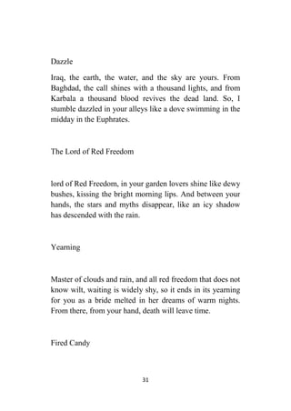 31
Dazzle
Iraq, the earth, the water, and the sky are yours. From
Baghdad, the call shines with a thousand lights, and from
Karbala a thousand blood revives the dead land. So, I
stumble dazzled in your alleys like a dove swimming in the
midday in the Euphrates.
The Lord of Red Freedom
lord of Red Freedom, in your garden lovers shine like dewy
bushes, kissing the bright morning lips. And between your
hands, the stars and myths disappear, like an icy shadow
has descended with the rain.
Yearning
Master of clouds and rain, and all red freedom that does not
know wilt, waiting is widely shy, so it ends in its yearning
for you as a bride melted in her dreams of warm nights.
From there, from your hand, death will leave time.
Fired Candy
 