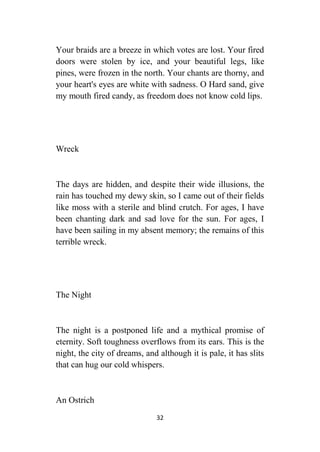 32
Your braids are a breeze in which votes are lost. Your fired
doors were stolen by ice, and your beautiful legs, like
pines, were frozen in the north. Your chants are thorny, and
your heart's eyes are white with sadness. O Hard sand, give
my mouth fired candy, as freedom does not know cold lips.
Wreck
The days are hidden, and despite their wide illusions, the
rain has touched my dewy skin, so I came out of their fields
like moss with a sterile and blind crutch. For ages, I have
been chanting dark and sad love for the sun. For ages, I
have been sailing in my absent memory; the remains of this
terrible wreck.
The Night
The night is a postponed life and a mythical promise of
eternity. Soft toughness overflows from its ears. This is the
night, the city of dreams, and although it is pale, it has slits
that can hug our cold whispers.
An Ostrich
 