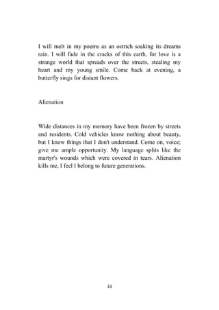 33
I will melt in my poems as an ostrich soaking its dreams
rain. I will fade in the cracks of this earth, for love is a
strange world that spreads over the streets, stealing my
heart and my young smile. Come back at evening, a
butterfly sings for distant flowers.
Alienation
Wide distances in my memory have been frozen by streets
and residents. Cold vehicles know nothing about beauty,
but I know things that I don't understand. Come on, voice;
give me ample opportunity. My language splits like the
martyr's wounds which were covered in tears. Alienation
kills me, I feel I belong to future generations.
 