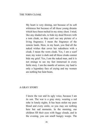 35
THE TORN CLOAK
My heart is very shining, not because of its soft
whiteness but because of all those young dreams
which have been melted in my stony chest. I tried,
like any shaded tale, to hide my dead flowers with
a torn cloak, so they can't see any picture of a
living fragrance; I mean the fragrance of the
remote lands. Here, in my heart, you find all the
naked wishes that cover her nakedness with a
cloak; I mean the worn cloak. Yes, I am a scarf
man; my water is dark and all these cloaks cannot
hide my grief. Yes, I am the naked man, and it is
not strange to see my feet immersed in every
futile story. I am the mantle of sorrow; my land is
only a legendary face of crying and my women
are nothing but faint boats.
A GRAY STORY
I know the war and its ugly voice, because I am
its son. The war is a gray story, wearing a red
robe in lonely nights. It has been stolen my pure
blood and every smile, so you may see nothing
here but sad moments. In the morning, our
children fill their eyes with foggy clouds, and in
the evening, you can smell hungry weeps. The
 