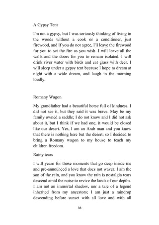 38
A Gypsy Tent
I'm not a gypsy, but I was seriously thinking of living in
the woods without a cook or a conditioner, just
firewood, and if you do not agree, I'll leave the firewood
for you to set the fire as you wish. I will leave all the
walls and the doors for you to remain isolated. I will
drink river water with birds and eat grass with deer. I
will sleep under a gypsy tent because I hope to dream at
night with a wide dream, and laugh in the morning
loudly.
Romany Wagon
My grandfather had a beautiful horse full of kindness. I
did not see it, but they said it was brave. May be my
family owned a saddle; I do not know and I did not ask
about it, but I think if we had one, it would be closed
like our desert. Yes, I am an Arab man and you know
that there is nothing here but the desert, so I decided to
bring a Romany wagon to my house to teach my
children freedom.
Rainy tears
I will yearn for those moments that go deep inside me
and pre-announced a love that does not waver. I am the
son of the rain, and you know the rain is nostalgia tears
descend amid the noise to revive the lands of our depths.
I am not an immortal shadow, nor a tale of a legend
inherited from my ancestors; I am just a raindrop
descending before sunset with all love and with all
 