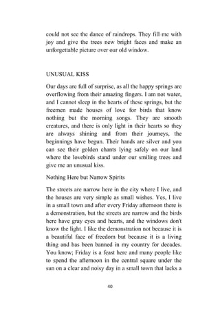 40
could not see the dance of raindrops. They fill me with
joy and give the trees new bright faces and make an
unforgettable picture over our old window.
UNUSUAL KISS
Our days are full of surprise, as all the happy springs are
overflowing from their amazing fingers. I am not water,
and I cannot sleep in the hearts of these springs, but the
freemen made houses of love for birds that know
nothing but the morning songs. They are smooth
creatures, and there is only light in their hearts so they
are always shining and from their journeys, the
beginnings have begun. Their hands are silver and you
can see their golden chants lying safely on our land
where the lovebirds stand under our smiling trees and
give me an unusual kiss.
Nothing Here but Narrow Spirits
The streets are narrow here in the city where I live, and
the houses are very simple as small wishes. Yes, I live
in a small town and after every Friday afternoon there is
a demonstration, but the streets are narrow and the birds
here have gray eyes and hearts, and the windows don't
know the light. I like the demonstration not because it is
a beautiful face of freedom but because it is a living
thing and has been banned in my country for decades.
You know; Friday is a feast here and many people like
to spend the afternoon in the central square under the
sun on a clear and noisy day in a small town that lacks a
 