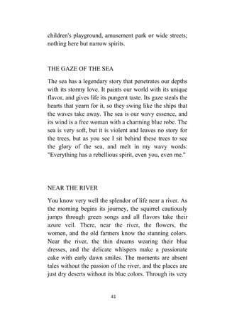 41
children's playground, amusement park or wide streets;
nothing here but narrow spirits.
THE GAZE OF THE SEA
The sea has a legendary story that penetrates our depths
with its stormy love. It paints our world with its unique
flavor, and gives life its pungent taste. Its gaze steals the
hearts that yearn for it, so they swing like the ships that
the waves take away. The sea is our wavy essence, and
its wind is a free woman with a charming blue robe. The
sea is very soft, but it is violent and leaves no story for
the trees, but as you see I sit behind these trees to see
the glory of the sea, and melt in my wavy words:
"Everything has a rebellious spirit, even you, even me."
NEAR THE RIVER
You know very well the splendor of life near a river. As
the morning begins its journey, the squirrel cautiously
jumps through green songs and all flavors take their
azure veil. There, near the river, the flowers, the
women, and the old farmers know the stunning colors.
Near the river, the thin dreams wearing their blue
dresses, and the delicate whispers make a passionate
cake with early dawn smiles. The moments are absent
tales without the passion of the river, and the places are
just dry deserts without its blue colors. Through its very
 
