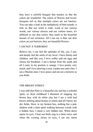 44
they have a colorful bouquet that teaches us that the
colors are wonderful. The colors of flowers and lovers'
bouquets tell us that multiple colors are not barriers.
You can take a look at the multiplicity of bird sounds; it
tells us that our word is wide. Look at our various
words, our various choices and our various tastes, it's
different as our skin colors; they teach us the beautiful
mosaic of our existence. All I can say is that: our skin
colors are not barriers; they are beautiful flowers.
I AM NOT A TERRORIST
Believe me, I can feel the splendor of life, yes, I can,
and deeply feel the smile of my lover. I have family and
children, and like you, I love coffee and eat eggs and
cheese for breakfast. I am a farmer from the south and
all I carry in my pockets is orange. I love poetry very
much, and I love drawing a rose, a palm tree and a bee. I
am a Muslim man; I love peace and am not a terrorist as
you think.
THE BRIGHT STREET
I was told that Paris is a beautiful city and has a colorful
spirit, so from childhood I dreamed of slapping my
brown face with its white clay but I am a wild leaf
knows nothing about beauty or artists and all I know are
dry fields. Here, in my broken box, nothing but a pale
shadow with a faint spirit walking between woods with
a hidden face; I mean a very hidden one. When dawn
opens its eyes, I hear our birds sing in a faint voice, and
when the evening closes its eyes, I see our moon
 
