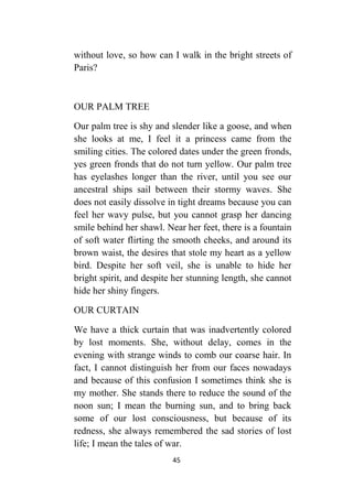 45
without love, so how can I walk in the bright streets of
Paris?
OUR PALM TREE
Our palm tree is shy and slender like a goose, and when
she looks at me, I feel it a princess came from the
smiling cities. The colored dates under the green fronds,
yes green fronds that do not turn yellow. Our palm tree
has eyelashes longer than the river, until you see our
ancestral ships sail between their stormy waves. She
does not easily dissolve in tight dreams because you can
feel her wavy pulse, but you cannot grasp her dancing
smile behind her shawl. Near her feet, there is a fountain
of soft water flirting the smooth cheeks, and around its
brown waist, the desires that stole my heart as a yellow
bird. Despite her soft veil, she is unable to hide her
bright spirit, and despite her stunning length, she cannot
hide her shiny fingers.
OUR CURTAIN
We have a thick curtain that was inadvertently colored
by lost moments. She, without delay, comes in the
evening with strange winds to comb our coarse hair. In
fact, I cannot distinguish her from our faces nowadays
and because of this confusion I sometimes think she is
my mother. She stands there to reduce the sound of the
noon sun; I mean the burning sun, and to bring back
some of our lost consciousness, but because of its
redness, she always remembered the sad stories of lost
life; I mean the tales of war.
 