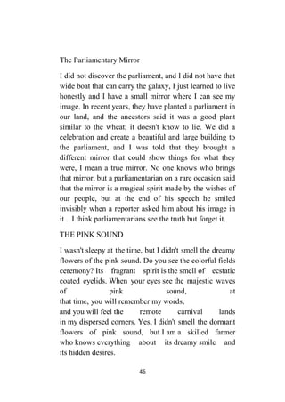 46
The Parliamentary Mirror
I did not discover the parliament, and I did not have that
wide boat that can carry the galaxy, I just learned to live
honestly and I have a small mirror where I can see my
image. In recent years, they have planted a parliament in
our land, and the ancestors said it was a good plant
similar to the wheat; it doesn't know to lie. We did a
celebration and create a beautiful and large building to
the parliament, and I was told that they brought a
different mirror that could show things for what they
were, I mean a true mirror. No one knows who brings
that mirror, but a parliamentarian on a rare occasion said
that the mirror is a magical spirit made by the wishes of
our people, but at the end of his speech he smiled
invisibly when a reporter asked him about his image in
it . I think parliamentarians see the truth but forget it.
THE PINK SOUND
I wasn't sleepy at the time, but I didn't smell the dreamy
flowers of the pink sound. Do you see the colorful fields
ceremony? Its fragrant spirit is the smell of ecstatic
coated eyelids. When your eyes see the majestic waves
of pink sound, at
that time, you will remember my words,
and you will feel the remote carnival lands
in my dispersed corners. Yes, I didn't smell the dormant
flowers of pink sound, but I am a skilled farmer
who knows everything about its dreamy smile and
its hidden desires.
 