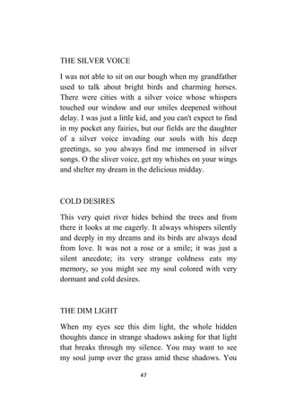 47
THE SILVER VOICE
I was not able to sit on our bough when my grandfather
used to talk about bright birds and charming horses.
There were cities with a silver voice whose whispers
touched our window and our smiles deepened without
delay. I was just a little kid, and you can't expect to find
in my pocket any fairies, but our fields are the daughter
of a silver voice invading our souls with his deep
greetings, so you always find me immersed in silver
songs. O the sliver voice, get my whishes on your wings
and shelter my dream in the delicious midday.
COLD DESIRES
This very quiet river hides behind the trees and from
there it looks at me eagerly. It always whispers silently
and deeply in my dreams and its birds are always dead
from love. It was not a rose or a smile; it was just a
silent anecdote; its very strange coldness eats my
memory, so you might see my soul colored with very
dormant and cold desires.
THE DIM LIGHT
When my eyes see this dim light, the whole hidden
thoughts dance in strange shadows asking for that light
that breaks through my silence. You may want to see
my soul jump over the grass amid these shadows. You
 