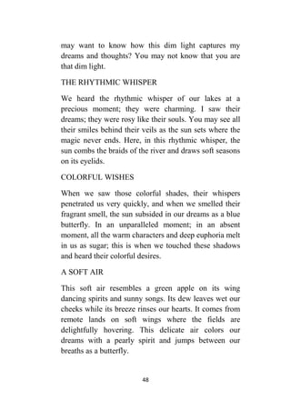 48
may want to know how this dim light captures my
dreams and thoughts? You may not know that you are
that dim light.
THE RHYTHMIC WHISPER
We heard the rhythmic whisper of our lakes at a
precious moment; they were charming. I saw their
dreams; they were rosy like their souls. You may see all
their smiles behind their veils as the sun sets where the
magic never ends. Here, in this rhythmic whisper, the
sun combs the braids of the river and draws soft seasons
on its eyelids.
COLORFUL WISHES
When we saw those colorful shades, their whispers
penetrated us very quickly, and when we smelled their
fragrant smell, the sun subsided in our dreams as a blue
butterfly. In an unparalleled moment; in an absent
moment, all the warm characters and deep euphoria melt
in us as sugar; this is when we touched these shadows
and heard their colorful desires.
A SOFT AIR
This soft air resembles a green apple on its wing
dancing spirits and sunny songs. Its dew leaves wet our
cheeks while its breeze rinses our hearts. It comes from
remote lands on soft wings where the fields are
delightfully hovering. This delicate air colors our
dreams with a pearly spirit and jumps between our
breaths as a butterfly.
 