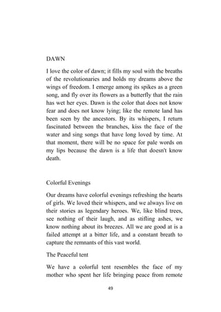 49
DAWN
I love the color of dawn; it fills my soul with the breaths
of the revolutionaries and holds my dreams above the
wings of freedom. I emerge among its spikes as a green
song, and fly over its flowers as a butterfly that the rain
has wet her eyes. Dawn is the color that does not know
fear and does not know lying; like the remote land has
been seen by the ancestors. By its whispers, I return
fascinated between the branches, kiss the face of the
water and sing songs that have long loved by time. At
that moment, there will be no space for pale words on
my lips because the dawn is a life that doesn't know
death.
Colorful Evenings
Our dreams have colorful evenings refreshing the hearts
of girls. We loved their whispers, and we always live on
their stories as legendary heroes. We, like blind trees,
see nothing of their laugh, and as stifling ashes, we
know nothing about its breezes. All we are good at is a
failed attempt at a bitter life, and a constant breath to
capture the remnants of this vast world.
The Peaceful tent
We have a colorful tent resembles the face of my
mother who spent her life bringing peace from remote
 