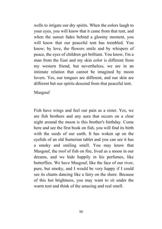 50
wells to irrigate our dry spirits. When the colors laugh to
your eyes, you will know that it came from that tent, and
when the sunset fades behind a gloomy moment, you
will know that our peaceful tent has trembled. You
know; by love, the flowers smile and by whispers of
peace, the eyes of children get brilliant. You know, I'm a
man from the East and my skin color is different from
my western friend, but nevertheless, we are in an
intimate relation that cannot be imagined by moon
lovers. Yes, our tongues are different, and our skin are
different but our spirits descend from that peaceful tent.
Masgouf
Fish have wings and feel our pain as a sister. Yes, we
are fish brothers and any aura that occurs on a clear
night around the moon is this brother's birthday. Come
here and see the first book on fish, you will find its birth
with the seeds of our earth. It has woken up on the
eyelids of an old Sumerian tablet and you can see it has
a smoky and smiling smell. You may know that
Masgouf, the roof of fish on fire, lived as a moon in our
dreams, and we hide happily in his perfumes, like
butterflies. We have Masgouf, like the face of our river,
pure, but smoky, and I would be very happy if I could
see its chants dancing like a fairy on the shore. Because
of this hot brightness, you may want to sit under the
warm tent and think of the amazing and real smell.
 