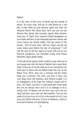 51
Spyker
It is the story of the river of blood and the month of
blood. Ah crazy June, kill me in cold blood on a sad
day. In the midst of your obscene spirit you stole our
innocent blood. Oh, black June, how can you cut our
flowers like sheep, and savagely rupture their dreams.
And you, O Tigris how innocent blood disappears on
your bank and how to the thousand and nine moons and
seven moons are absent coldly with the sunset of the
twenty - first of crazy June. Tell me, Tigris, can the red
water return pure before the day of reckoning? I will
call the eyes of all the angels to weep with me on our
beloved youngsters, our wounded young men whose
blood the Tigris drank coldly.
I will call all the spirits of the world to weep with me on
our young men who the land of Spyker have eaten their
flesh. O heaven, O world, help me to cry and deliver me
with tears to those who are killed under the sun. In the
Black Year, 2014, June was a criminal and the Tigris
bank was a monster. Ah, June, you have a form, yes
very large form, but tasteless, and without weight; it is
so unhappiness to be huge but without weight and no
taste. Ah Tigris, you have a cruel hand and a hate heart
but you are always loser and it is so unhappy to be a
losing river. O Spyker tell me how your eyes can see
sleep and how your soul can find comfort. You are the
earth of evil on river of evil in in the month of evil. I see
your eyes filled with hate, O river of darkness, which is
not tired of hatred, evil and fighting.
 