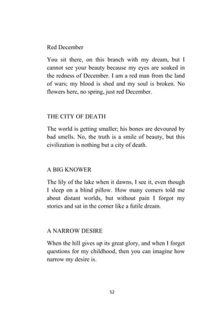 52
Red December
You sit there, on this branch with my dream, but I
cannot see your beauty because my eyes are soaked in
the redness of December. I am a red man from the land
of wars; my blood is shed and my soul is broken. No
flowers here, no spring, just red December.
THE CITY OF DEATH
The world is getting smaller; his bones are devoured by
bad smells. No, the truth is a smile of beauty, but this
civilization is nothing but a city of death.
A BIG KNOWER
The lily of the lake when it dawns, I see it, even though
I sleep on a blind pillow. How many comers told me
about distant worlds, but without pain I forgot my
stories and sat in the corner like a futile dream.
A NARROW DESIRE
When the hill gives up its great glory, and when I forget
questions for my childhood, then you can imagine how
narrow my desire is.
 