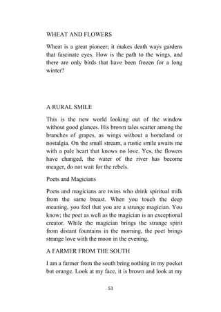 53
WHEAT AND FLOWERS
Wheat is a great pioneer; it makes death ways gardens
that fascinate eyes. How is the path to the wings, and
there are only birds that have been frozen for a long
winter?
A RURAL SMILE
This is the new world looking out of the window
without good glances. His brown tales scatter among the
branches of grapes, as wings without a homeland or
nostalgia. On the small stream, a rustic smile awaits me
with a pale heart that knows no love. Yes, the flowers
have changed, the water of the river has become
meager, do not wait for the rebels.
Poets and Magicians
Poets and magicians are twins who drink spiritual milk
from the same breast. When you touch the deep
meaning, you feel that you are a strange magician. You
know; the poet as well as the magician is an exceptional
creator. While the magician brings the strange spirit
from distant fountains in the morning, the poet brings
strange love with the moon in the evening.
A FARMER FROM THE SOUTH
I am a farmer from the south bring nothing in my pocket
but orange. Look at my face, it is brown and look at my
 