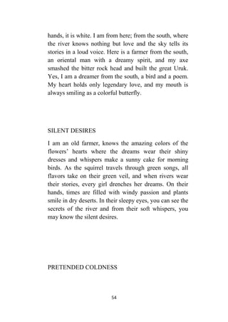 54
hands, it is white. I am from here; from the south, where
the river knows nothing but love and the sky tells its
stories in a loud voice. Here is a farmer from the south,
an oriental man with a dreamy spirit, and my axe
smashed the bitter rock head and built the great Uruk.
Yes, I am a dreamer from the south, a bird and a poem.
My heart holds only legendary love, and my mouth is
always smiling as a colorful butterfly.
SILENT DESIRES
I am an old farmer, knows the amazing colors of the
flowers’ hearts where the dreams wear their shiny
dresses and whispers make a sunny cake for morning
birds. As the squirrel travels through green songs, all
flavors take on their green veil, and when rivers wear
their stories, every girl drenches her dreams. On their
hands, times are filled with windy passion and plants
smile in dry deserts. In their sleepy eyes, you can see the
secrets of the river and from their soft whispers, you
may know the silent desires.
PRETENDED COLDNESS
 