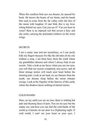 55
When this southern bird saw our dreams, he opened his
book. He knows the hearts of our farms, and his hands
that used to come from the far valley color the face of
the moon with laughter. O seer bird, this is my love,
sitting behind my eyes. Can you see it? Can you hear its
voice? Here is an exposed veil that covers a fiery and
shy smile, carrying the pretended coldness on the warm
wings.
SECRETS
I am a sunny man and not mysterious, so I can easily
hide my fingers because I'm like the old tales of my city
without a song. I am from here; from the south where
my grandfather absence and where I always hide in our
secrets. Take a look at our faces; when you see our eyes,
you will find our secrets completely non-secret, and all
these strange stories will reach your heart before the
morning pain. Look at our land, we are farmers from the
south; our dreams sleep before the moon whisper
swings. Look at the frigidity of the furrows of this earth,
where the shadows know nothing of eternal stories.
COLD HANDS
Here, on my earth you see no rose; there is nothing but
pale and rhyming faces of pain. You see no eyes but the
empty sea, and here you can feel the cold hands of the
world as it knocks on our door in a frightening night. O
cold world, I can't see your heart or your eyes. I
 
