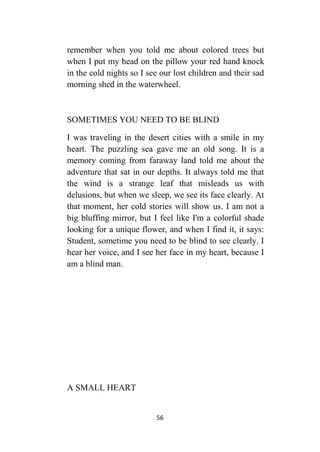 56
remember when you told me about colored trees but
when I put my head on the pillow your red hand knock
in the cold nights so I see our lost children and their sad
morning shed in the waterwheel.
SOMETIMES YOU NEED TO BE BLIND
I was traveling in the desert cities with a smile in my
heart. The puzzling sea gave me an old song. It is a
memory coming from faraway land told me about the
adventure that sat in our depths. It always told me that
the wind is a strange leaf that misleads us with
delusions, but when we sleep, we see its face clearly. At
that moment, her cold stories will show us. I am not a
big bluffing mirror, but I feel like I'm a colorful shade
looking for a unique flower, and when I find it, it says:
Student, sometime you need to be blind to see clearly. I
hear her voice, and I see her face in my heart, because I
am a blind man.
A SMALL HEART
 