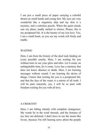 57
I am just a small piece of paper carrying a colorful
dream on small hands and young feet. My eyes are very
wonderful like a migratory ship and my skin is a
mystery, and a colorless puzzle. When the quiet clouds
saw my plane, madly melted in silence. Please, this is
my postponed life. It is the beauty of my lost love. Yes,
I am a small heart, so you see my words roll freely and
madly.
WAITING
Here, I am from the history of the deaf rock feeding on
every possible cruelty. Here, I am waiting for you
without tears to see your glow and tales. Let it come, an
unforgettable time, let it come. Love has a memory that
does not know absence or death. Here, I am learning
messages without sound; I am learning the desire of
things. I knew that waiting for you is a postponed life,
and that the face of the water is a mirror of all truth. I
will be pure sincerely, yes, I will be so pure with
freedom waiting for you with all love.
A CRESCENT
Here, I am falling silently with complete strangeness.
My words lie in the wind shrouds, and the features of
my face are deferred. I don't have to see the moon like
lovers, because I'm still hearing news about the people
 