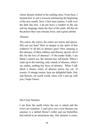 58
whose dreams melted in the smiling cities. From here, I
learned how to sail a crescent announcing the beginning
of the new month. Now, I feel more mature, I walk over
the dark like dew. I do not leave a window to the sun
and my language slams the face of the earth. All this on
the pretext that I am a beauty lover, and a great scholar.
Absence
The colors, the colors, the colors are stories and spaces.
Did you not hear? How to deepen in the spirit of this
coldness? Is all this to absence gaze? How amazing is
this absence, of these edifices and flowery speech, all of
this for the love of absence? O the tender fields, I am
blind, I cannot see, the narrator has soft hands. When I
wake up in the morning, only sounds of absence, when I
see smiles, nothing but faces of absence. When I talk
about a dream, trains of absence pierce my ear. O
secrets, O strange stories, here are delightful birds, fish,
and flowers, oh weird world, when will I end up with
you, I hope I know.
Our Crazy Summer
I am from the south where the sun is naked and the
rivers are waterless. I can't give you a rose because our
summer is a skilled flower’s killer and our butterflies
had retired in an anonymous day. Our summer is crazy;
 