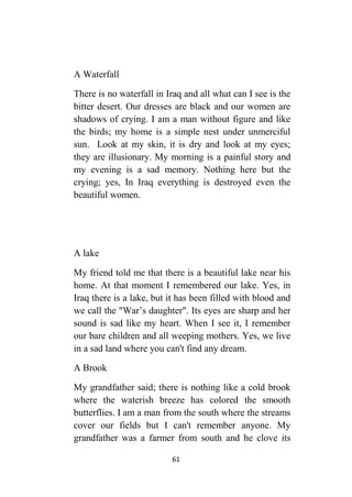 61
A Waterfall
There is no waterfall in Iraq and all what can I see is the
bitter desert. Our dresses are black and our women are
shadows of crying. I am a man without figure and like
the birds; my home is a simple nest under unmerciful
sun. Look at my skin, it is dry and look at my eyes;
they are illusionary. My morning is a painful story and
my evening is a sad memory. Nothing here but the
crying; yes, In Iraq everything is destroyed even the
beautiful women.
A lake
My friend told me that there is a beautiful lake near his
home. At that moment I remembered our lake. Yes, in
Iraq there is a lake, but it has been filled with blood and
we call the "War’s daughter". Its eyes are sharp and her
sound is sad like my heart. When I see it, I remember
our bare children and all weeping mothers. Yes, we live
in a sad land where you can't find any dream.
A Brook
My grandfather said; there is nothing like a cold brook
where the waterish breeze has colored the smooth
butterflies. I am a man from the south where the streams
cover our fields but I can't remember anyone. My
grandfather was a farmer from south and he clove its
 