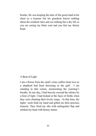 62
brooks. He was keeping the tales of the green land in his
chest as a treasure but his grandson knows nothing
about the southern tales and see nothing but a dry life so
you are seeing my bitter soul and you feel my thirsty
heart.
A Boat of Light
I am a flower from the sand’s cities suffers from love as
a shepherd had been drowning in the gulf. I am
standing in that corner, enumerating the yearning’s
breaths. In one day, I had bravely crossed the silence by
a boat of light. I had looked at the faces of fields when
they were chanting their lovely songs. At that time, the
lights’ souls held my hand and gifted me their precious
treasure. They fired my ribs with unforgotten flap and
stroked my head with brassy stones.
 