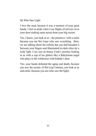 63
He Who Saw Light
I love the mud, because it was a memory of your great
hands. I feel so pride when I see flights of arrivers sit at
your door seeking some nectar from your big secrets.
Yes, I know, you look at us - the primitive- with a smile
because you are Sin Liqui who saw everything. Here,
we are talking about the infinity but you had kneaded it
between your fingers and illuminated its dark cities by a
leafy light. I see you on brassy Uruk’s porches looking
at us with a cup of tea glitters like a Babylonian angel
who plays in the wilderness with Enkidu’s deer.
Yes, your hands defeated the aging and death, because
you saw the secrets. O Sin Leqi Unninni, you look at us
and smile, because you are (who saw the light).
 