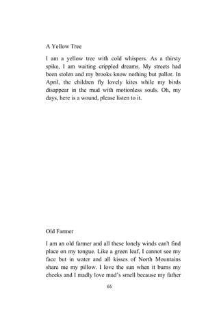 65
A Yellow Tree
I am a yellow tree with cold whispers. As a thirsty
spike, I am waiting crippled dreams. My streets had
been stolen and my brooks know nothing but pallor. In
April, the children fly lovely kites while my birds
disappear in the mud with motionless souls. Oh, my
days, here is a wound, please listen to it.
Old Farmer
I am an old farmer and all these lonely winds can't find
place on my tongue. Like a green leaf, I cannot see my
face but in water and all kisses of North Mountains
share me my pillow. I love the sun when it burns my
cheeks and I madly love mud’s smell because my father
 