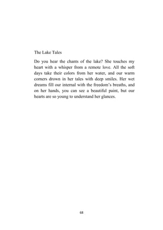 68
The Lake Tales
Do you hear the chants of the lake? She touches my
heart with a whisper from a remote love. All the soft
days take their colors from her water, and our warm
corners drown in her tales with deep smiles. Her wet
dreams fill our internal with the freedom’s breaths, and
on her hands, you can see a beautiful paint, but our
hearts are so young to understand her glances.
 