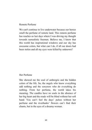 69
Remote Perfume
We can't continue to live underwater because our horses
smell the perfume of remote land. This remote perfume
has reaches us last days where I was driving my thought
towards surrealistic freemen. Believe me, I know that
this world has inspirational windows and our sky has
awesome colors, but what can I do, if all our doors had
been stolen and all my eyes were killed by unknown?
Her Perfume
She showed me the soul of ambergris and the hidden
colors of the life. So, the angels who know everything
add nothing and the sorcerers who do everything do
nothing. From her perfume, the world takes his
meaning. The candles have no souls in the absence of
her big heart and the roads will be blind without her soft
hand. You can’t feel the days’ pulses without her
perfume and the riverbanks’ flowers can’t find their
chants, but in the eyes of a dreamy woman.
 