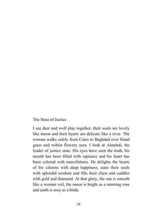 70
The State of Justice
I see deer and wolf play together, their souls are lovely
like moon and their hearts are delicate like a river. The
woman walks safely from Cairo to Baghdad over bland
grass and within flowery aura. I look at Almehdi, the
leader of justice state. His eyes have seen the truth, his
mouth has been filled with sapience and his heart has
been colored with mercifulness. He delights the hearts
of his citizens with deep happiness, sates their souls
with splendid wisdom and fills their chest and cuddles
with gold and diamond. At that glory, the sun is smooth
like a woman veil, the moon is bright as a morning rose
and earth is rosy as a bride.
 