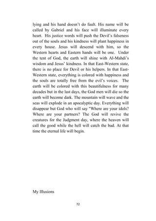 72
lying and his hand doesn’t do fault. His name will be
called by Gabriel and his face will illuminate every
heart. His justice words will push the Devil’s falseness
out of the souls and his kindness will plant happiness in
every house. Jesus will descend with him, so the
Western hearts and Eastern hands will be one. Under
the tent of God, the earth will shine with Al-Mahdi’s
wisdom and Jesus’ kindness. In that East-Western state,
there is no place for Devil or his helpers. In that East-
Western state, everything is colored with happiness and
the souls are totally free from the evil’s voices. The
earth will be colored with this beautifulness for many
decades but in the last days, the God men will die so the
earth will become dark. The mountain will wave and the
seas will explode in an apocalyptic day. Everything will
disappear but God who will say "Where are your idols?
Where are your partners? The God will revive the
creatures for the Judgment day, where the heaven will
call the good while the hell will catch the bad. At that
time the eternal life will begin.
My Illusions
 