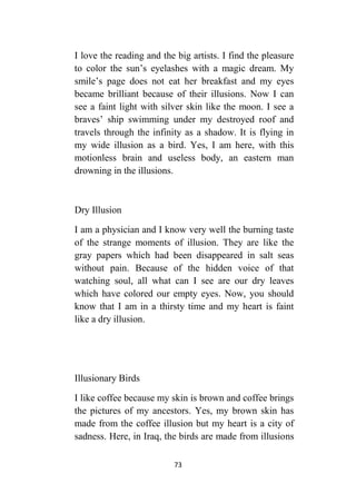 73
I love the reading and the big artists. I find the pleasure
to color the sun’s eyelashes with a magic dream. My
smile’s page does not eat her breakfast and my eyes
became brilliant because of their illusions. Now I can
see a faint light with silver skin like the moon. I see a
braves’ ship swimming under my destroyed roof and
travels through the infinity as a shadow. It is flying in
my wide illusion as a bird. Yes, I am here, with this
motionless brain and useless body, an eastern man
drowning in the illusions.
Dry Illusion
I am a physician and I know very well the burning taste
of the strange moments of illusion. They are like the
gray papers which had been disappeared in salt seas
without pain. Because of the hidden voice of that
watching soul, all what can I see are our dry leaves
which have colored our empty eyes. Now, you should
know that I am in a thirsty time and my heart is faint
like a dry illusion.
Illusionary Birds
I like coffee because my skin is brown and coffee brings
the pictures of my ancestors. Yes, my brown skin has
made from the coffee illusion but my heart is a city of
sadness. Here, in Iraq, the birds are made from illusions
 
