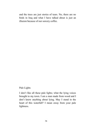 74
and the trees are just stories of tears. No, there are no
birds in Iraq and what I have talked about is just an
illusion because of our sorcery coffee.
Pale Lights
I don’t like all these pale lights; what the lying voices
brought to my town. I am a man made from wood and I
don’t know anything about lying. May I stand in the
heart of this waterfall? I mean away from your pale
lightness.
 