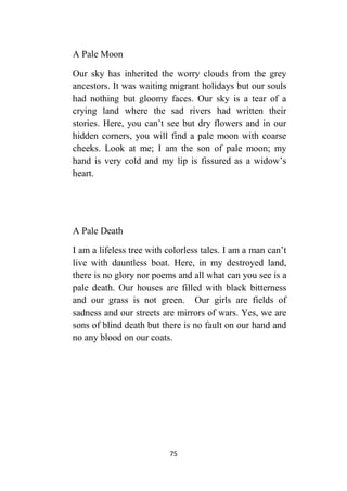 75
A Pale Moon
Our sky has inherited the worry clouds from the grey
ancestors. It was waiting migrant holidays but our souls
had nothing but gloomy faces. Our sky is a tear of a
crying land where the sad rivers had written their
stories. Here, you can’t see but dry flowers and in our
hidden corners, you will find a pale moon with coarse
cheeks. Look at me; I am the son of pale moon; my
hand is very cold and my lip is fissured as a widow’s
heart.
A Pale Death
I am a lifeless tree with colorless tales. I am a man can’t
live with dauntless boat. Here, in my destroyed land,
there is no glory nor poems and all what can you see is a
pale death. Our houses are filled with black bitterness
and our grass is not green. Our girls are fields of
sadness and our streets are mirrors of wars. Yes, we are
sons of blind death but there is no fault on our hand and
no any blood on our coats.
 