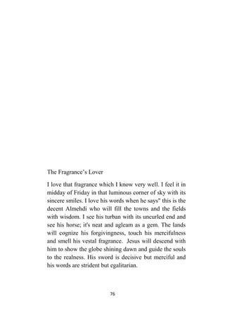 76
The Fragrance’s Lover
I love that fragrance which I know very well. I feel it in
midday of Friday in that luminous corner of sky with its
sincere smiles. I love his words when he says" this is the
decent Almehdi who will fill the towns and the fields
with wisdom. I see his turban with its uncurled end and
see his horse; it's neat and agleam as a gem. The lands
will cognize his forgivingness, touch his mercifulness
and smell his vestal fragrance. Jesus will descend with
him to show the globe shining dawn and guide the souls
to the realness. His sword is decisive but merciful and
his words are strident but egalitarian.
 