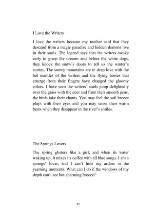 77
I Love the Writers
I love the writers because my mother said that they
descend from a magic paradise and hidden demons live
in their souls. The legend says that the writers awake
early to grasp the dreams and before the white dogs,
they knock the snow’s doors to tell us the winter’s
stories. The snowy mountains are in deep love with the
hot mantles of the writers and the flying horses that
emerge from their fingers have changed the gloomy
colors. I have seen the writers’ souls jump delightedly
over the grass with the deer and from their smooth pens,
the birds take their chants. You may feel the soft breeze
plays with their eyes and you may sense their warm
beats when they disappear in the river’s smiles.
The Springs Lovers
The spring glisters like a girl, and when its water
waking up, it mixes its coffee with all blue songs. I am a
springs’ lover, and I can’t hide my ardors in the
yearning moments. What can I do if the windows of my
depth can’t see but charming breeze?
 