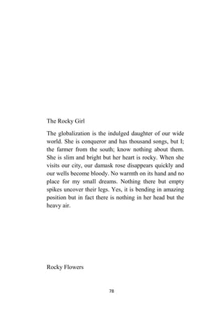 78
The Rocky Girl
The globalization is the indulged daughter of our wide
world. She is conqueror and has thousand songs, but I;
the farmer from the south; know nothing about them.
She is slim and bright but her heart is rocky. When she
visits our city, our damask rose disappears quickly and
our wells become bloody. No warmth on its hand and no
place for my small dreams. Nothing there but empty
spikes uncover their legs. Yes, it is bending in amazing
position but in fact there is nothing in her head but the
heavy air.
Rocky Flowers
 