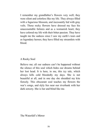 79
I remember my grandfather’s flowers very well; they
were silent and colorless like my life. They always filled
with a fugacious blossom, and incessantly hid with gray
veils. Those rocky flowers have dressed my face his
unaccountable failures and as a womanish heart; they
have colored my life with their bitter passion. They have
taught me the sadness since I saw my earth’s tears and
as legendary heroes; they have filled my streamlets with
blood.
A Rocky Soul
Believe me; all our sadness can’t be happened without
the silence of this soul which hides our dreams behind
her lost head. It is here, in me, this icy tale, which
always kills cold bloodedly my days. She is not
beautiful at all, and in one day she shredded my kite
fiercely. This obscurant soul teaches my flowers the
war’s songs, and slyly lies near our riverbank with her
dark sorcery. She is liar and blind like me.
The Waterfall’s Mirror
 