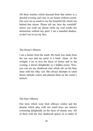80
All these touches which descend from that mirror in a
dazzled evening can't stay in our hearts without scorch.
Our eyes are so small to see the beautiful life which sits
behind that mirror. Please tell me; how the waterfall’
mirror can wash my dream while my soul combs her
destruction without any pain? I am a smashed shadow,
so don’t try to see my face.
The Ocean’s Mirrors
I am a farmer from the south. My heart was made from
the sun rays and my pulse is a birds’ chant. At the
twilight, I try to kiss the faces of fairies and in the
evening, I drown delightedly in a hidden ocean. Now,
you can see my shadowed soul which sits on the blue
chair with her silky veil. She always attempts to catch
theses melodic colors and planted them on the ocean’s
mirrors.
The Sun’s Mirrors
Our trees which wear their alfresco wishes and the
dreams which play with our small boys are mirrors
swimming delightedly on the faces of remote seas. All
of them with the free shadowed spaces sit in midst of
 