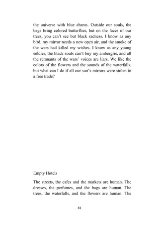 81
the universe with blue chants. Outside our souls, the
bags bring colored butterflies, but on the faces of our
trees, you can’t see but black sadness. I know as any
bird, my mirror needs a new open air, and the smoke of
the wars had killed my wishes. I know as any young
soldier, the black souls can’t buy my ambergris, and all
the remnants of the wars’ voices are liars. We like the
colors of the flowers and the sounds of the waterfalls,
but what can I do if all our sun’s mirrors were stolen in
a free trade?
Empty Hotels
The streets, the cafes and the markets are human. The
dresses, the perfumes, and the bags are human. The
trees, the waterfalls, and the flowers are human. The
 