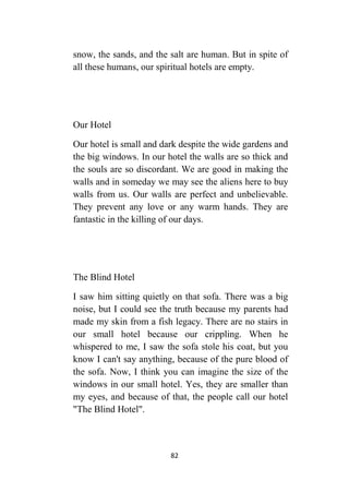 82
snow, the sands, and the salt are human. But in spite of
all these humans, our spiritual hotels are empty.
Our Hotel
Our hotel is small and dark despite the wide gardens and
the big windows. In our hotel the walls are so thick and
the souls are so discordant. We are good in making the
walls and in someday we may see the aliens here to buy
walls from us. Our walls are perfect and unbelievable.
They prevent any love or any warm hands. They are
fantastic in the killing of our days.
The Blind Hotel
I saw him sitting quietly on that sofa. There was a big
noise, but I could see the truth because my parents had
made my skin from a fish legacy. There are no stairs in
our small hotel because our crippling. When he
whispered to me, I saw the sofa stole his coat, but you
know I can't say anything, because of the pure blood of
the sofa. Now, I think you can imagine the size of the
windows in our small hotel. Yes, they are smaller than
my eyes, and because of that, the people call our hotel
"The Blind Hotel".
 