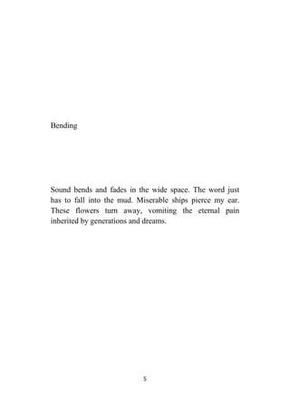 5
Bending
Sound bends and fades in the wide space. The word just
has to fall into the mud. Miserable ships pierce my ear.
These flowers turn away, vomiting the eternal pain
inherited by generations and dreams.
 