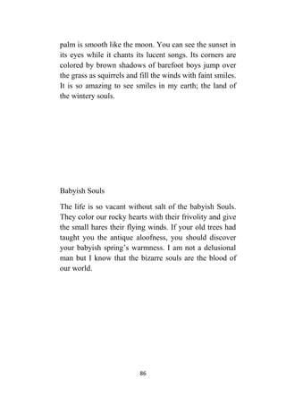 86
palm is smooth like the moon. You can see the sunset in
its eyes while it chants its lucent songs. Its corners are
colored by brown shadows of barefoot boys jump over
the grass as squirrels and fill the winds with faint smiles.
It is so amazing to see smiles in my earth; the land of
the wintery souls.
Babyish Souls
The life is so vacant without salt of the babyish Souls.
They color our rocky hearts with their frivolity and give
the small hares their flying winds. If your old trees had
taught you the antique aloofness, you should discover
your babyish spring’s warmness. I am not a delusional
man but I know that the bizarre souls are the blood of
our world.
 