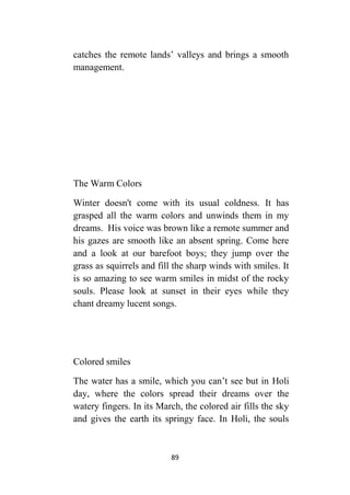 89
catches the remote lands’ valleys and brings a smooth
management.
The Warm Colors
Winter doesn't come with its usual coldness. It has
grasped all the warm colors and unwinds them in my
dreams. His voice was brown like a remote summer and
his gazes are smooth like an absent spring. Come here
and a look at our barefoot boys; they jump over the
grass as squirrels and fill the sharp winds with smiles. It
is so amazing to see warm smiles in midst of the rocky
souls. Please look at sunset in their eyes while they
chant dreamy lucent songs.
Colored smiles
The water has a smile, which you can’t see but in Holi
day, where the colors spread their dreams over the
watery fingers. In its March, the colored air fills the sky
and gives the earth its springy face. In Holi, the souls
 