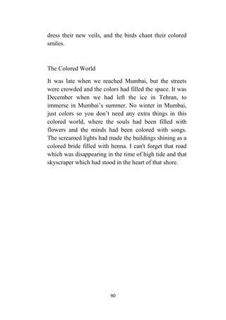 90
dress their new veils, and the birds chant their colored
smiles.
The Colored World
It was late when we reached Mumbai, but the streets
were crowded and the colors had filled the space. It was
December when we had left the ice in Tehran, to
immerse in Mumbai’s summer. No winter in Mumbai,
just colors so you don’t need any extra things in this
colored world, where the souls had been filled with
flowers and the minds had been colored with songs.
The screamed lights had made the buildings shining as a
colored bride filled with henna. I can't forget that road
which was disappearing in the time of high tide and that
skyscraper which had stood in the heart of that shore.
 