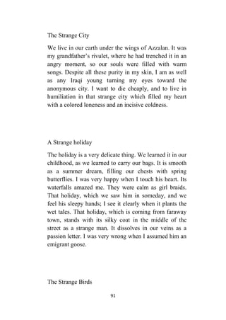91
The Strange City
We live in our earth under the wings of Azzalan. It was
my grandfather’s rivulet, where he had trenched it in an
angry moment, so our souls were filled with warm
songs. Despite all these purity in my skin, I am as well
as any Iraqi young turning my eyes toward the
anonymous city. I want to die cheaply, and to live in
humiliation in that strange city which filled my heart
with a colored loneness and an incisive coldness.
A Strange holiday
The holiday is a very delicate thing. We learned it in our
childhood, as we learned to carry our bags. It is smooth
as a summer dream, filling our chests with spring
butterflies. I was very happy when I touch his heart. Its
waterfalls amazed me. They were calm as girl braids.
That holiday, which we saw him in someday, and we
feel his sleepy hands; I see it clearly when it plants the
wet tales. That holiday, which is coming from faraway
town, stands with its silky coat in the middle of the
street as a strange man. It dissolves in our veins as a
passion letter. I was very wrong when I assumed him an
emigrant goose.
The Strange Birds
 