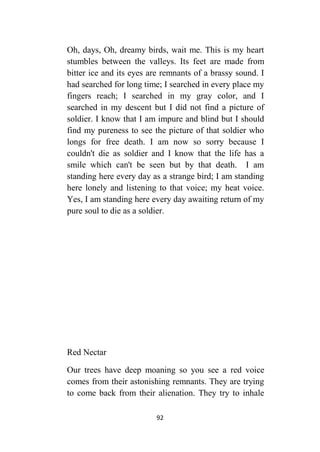 92
Oh, days, Oh, dreamy birds, wait me. This is my heart
stumbles between the valleys. Its feet are made from
bitter ice and its eyes are remnants of a brassy sound. I
had searched for long time; I searched in every place my
fingers reach; I searched in my gray color, and I
searched in my descent but I did not find a picture of
soldier. I know that I am impure and blind but I should
find my pureness to see the picture of that soldier who
longs for free death. I am now so sorry because I
couldn't die as soldier and I know that the life has a
smile which can't be seen but by that death. I am
standing here every day as a strange bird; I am standing
here lonely and listening to that voice; my heat voice.
Yes, I am standing here every day awaiting return of my
pure soul to die as a soldier.
Red Nectar
Our trees have deep moaning so you see a red voice
comes from their astonishing remnants. They are trying
to come back from their alienation. They try to inhale
 