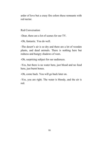 93
ardor of love but a crazy fire colors these remnants with
red nectar.
Red Conversation
-Dear, there are a lot of scenes for our TV.
-Oh, fantastic. You do well.
-The desert’s air is so dry and there are a lot of wooden
plants, and dead animals. There is nothing here but
redness and hungry shadows of wars.
-Oh, surprising subject for our audiences.
-Yes, but there is no water here, just blood and no food
here, just burnt bones.
-Oh, come back. You will go back later on.
-Yes, you are right. The water is bloody, and the air is
red.
 