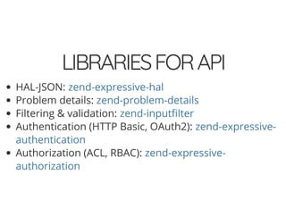 5/14/2018 Speed up web APIs with Expressive and Swoole - phpDay 2018
https://www.zimuel.it/slides/phpday2018/expressive_swoole?print-pdf#/ 10/20
© 2018 Rogue Wave Software, Inc. All Rights Reserved.
LIBRARIESFORAPILIBRARIESFORAPI
HAL-JSON:
Problem details:
Filtering & validation:
Authentication (HTTP Basic, OAuth2):
Authorization (ACL, RBAC):
zend-expressive-hal
zend-problem-details
zend-input lter
zend-expressive-
authentication
zend-expressive-
authorization
 